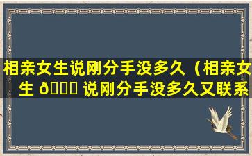 相亲女生说刚分手没多久（相亲女生 🐟 说刚分手没多久又联系 🐦 了）